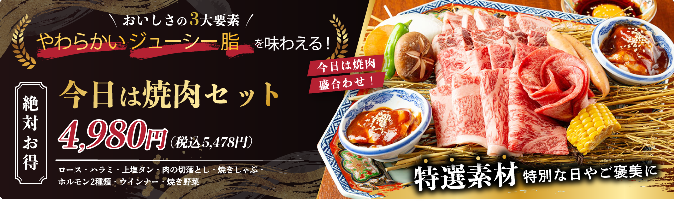 おいしさの3大要素　やわらかいジューシー脂を味わえる!　絶対お得　今日は焼肉セット　4,980円(税込5,478円)ロース・ハラミ・上塩タン・肉の切落とし焼きしゃぶ・ホルモン2種類・ウインナー・焼き野菜　今日は焼き肉盛り合わせ！　厳選素材　特別の日やご褒美に